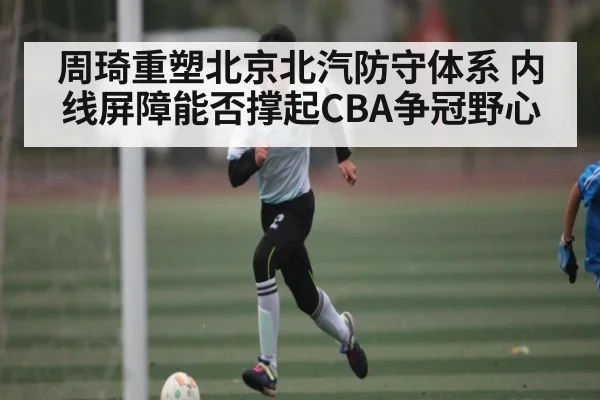 周琦重塑北京北汽防守体系 内线屏障能否撑起CBA争冠野心