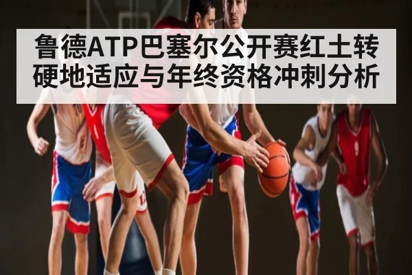 鲁德ATP巴塞尔公开赛红土转硬地适应与年终资格冲刺分析