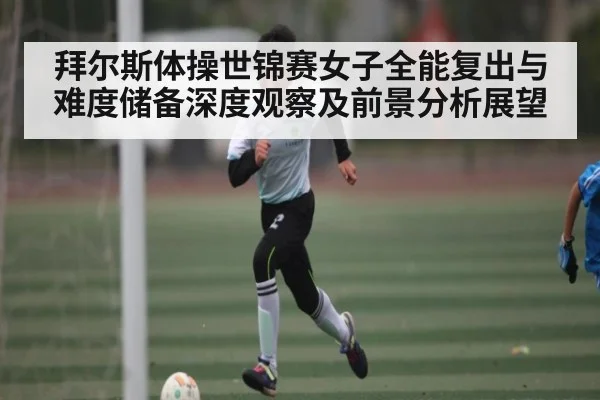 拜尔斯体操世锦赛女子全能复出与难度储备深度观察及前景分析展望