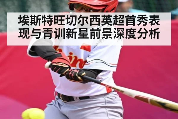 埃斯特旺切尔西英超首秀表现与青训新星前景深度分析