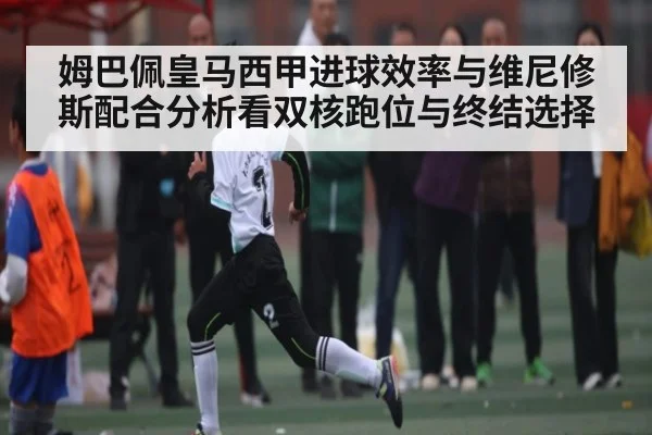 姆巴佩皇马西甲进球效率与维尼修斯配合分析看双核跑位与终结选择