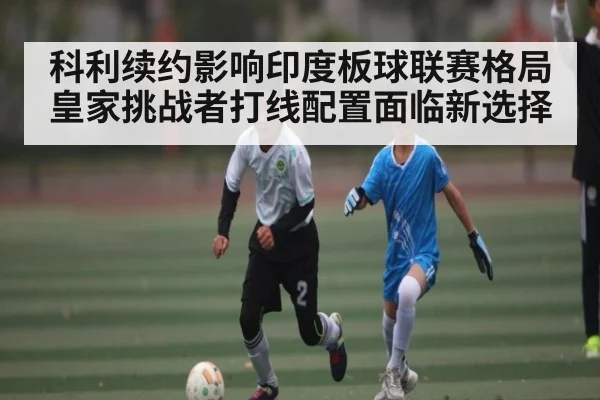 科利续约影响印度板球联赛格局 皇家挑战者打线配置面临新选择