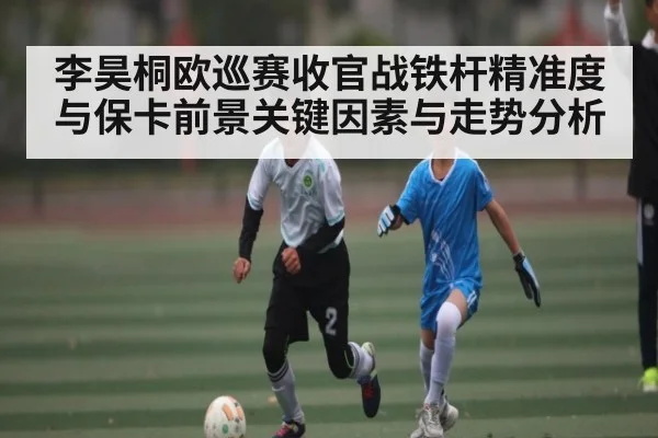 李昊桐欧巡赛收官战铁杆精准度与保卡前景关键因素与走势分析