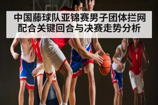 中国藤球队亚锦赛男子团体拦网配合关键回合与决赛走势分析